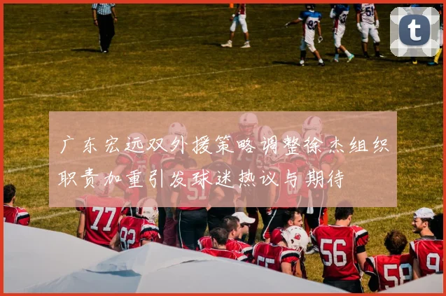 广东宏远双外援策略调整徐杰组织职责加重引发球迷热议与期待