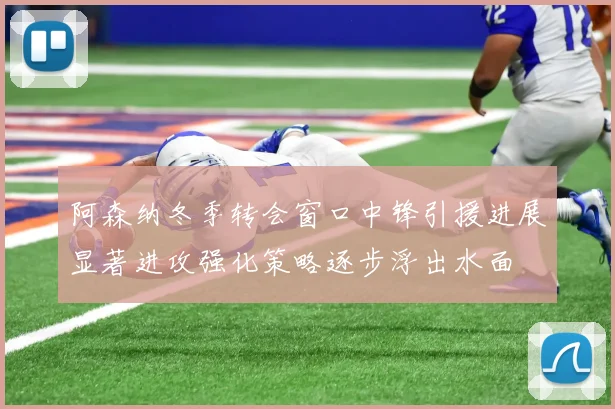 阿森纳冬季转会窗口中锋引援进展显著进攻强化策略逐步浮出水面